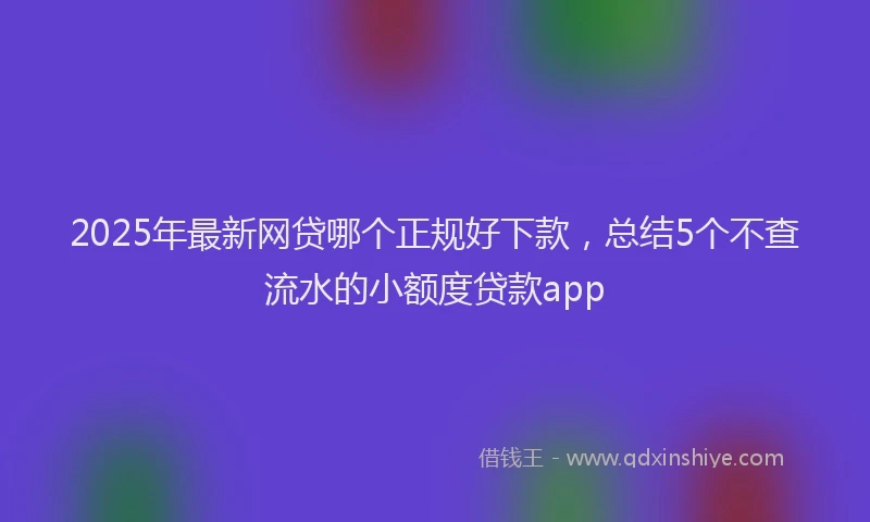 2025年最新网贷哪个正规好下款，总结5个不查流水的小额度贷款app