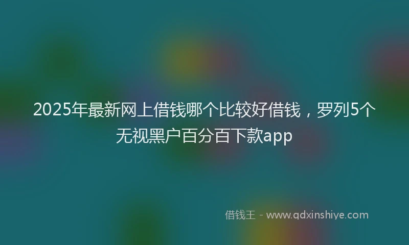 2025年最新网上借钱哪个比较好借钱，罗列5个无视黑户百分百下款app