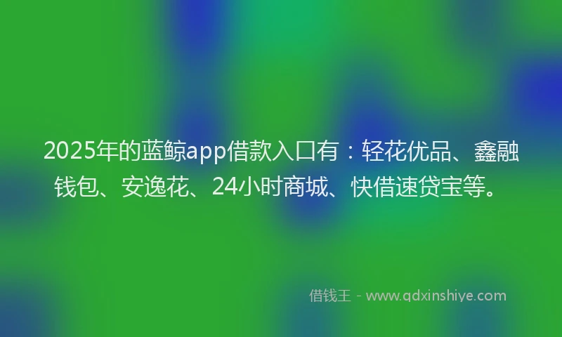 2025年的蓝鲸app借款入口有：轻花优品、鑫融钱包、安逸花、24小时商城、快借速贷宝等。