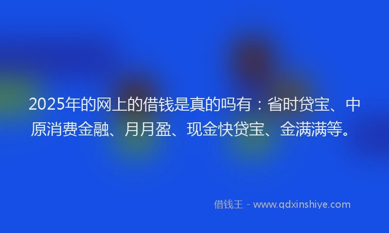 2025年的网上的借钱是真的吗有：省时贷宝、中原消费金融、月月盈、现金快贷宝、金满满等。