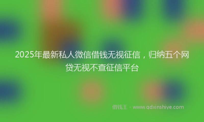 2025年最新私人微信借钱无视征信，归纳五个网贷无视不查征信平台