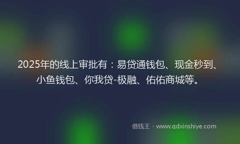 2025年的线上审批有：易贷通钱包、现金秒到、小鱼钱包、你我贷-极融、佑佑商城等。