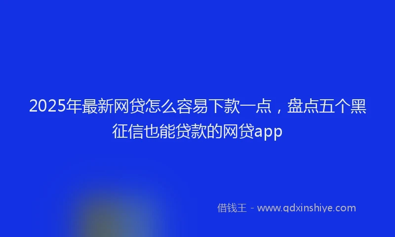 2025年最新网贷怎么容易下款一点，盘点五个黑征信也能贷款的网贷app