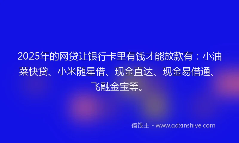 2025年的网贷让银行卡里有钱才能放款有：小油菜快贷、小米随星借、现金直达、现金易借通、飞融金宝等。