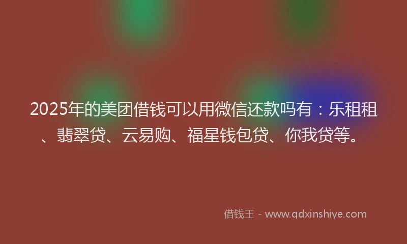2025年的美团借钱可以用微信还款吗有：乐租租、翡翠贷、云易购、福星钱包贷、你我贷等。