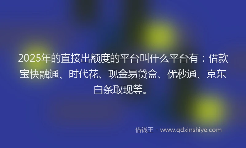 2025年的直接出额度的平台叫什么平台有：借款宝快融通、时代花、现金易贷盒、优秒通、京东白条取现等。
