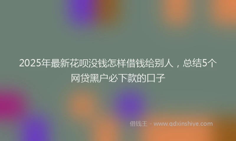 2025年最新花呗没钱怎样借钱给别人，总结5个网贷黑户必下款的口子