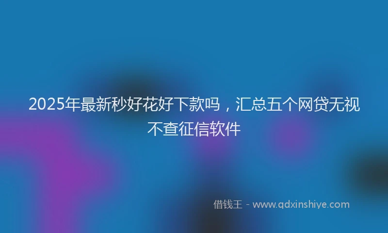 2025年最新秒好花好下款吗，汇总五个网贷无视不查征信软件