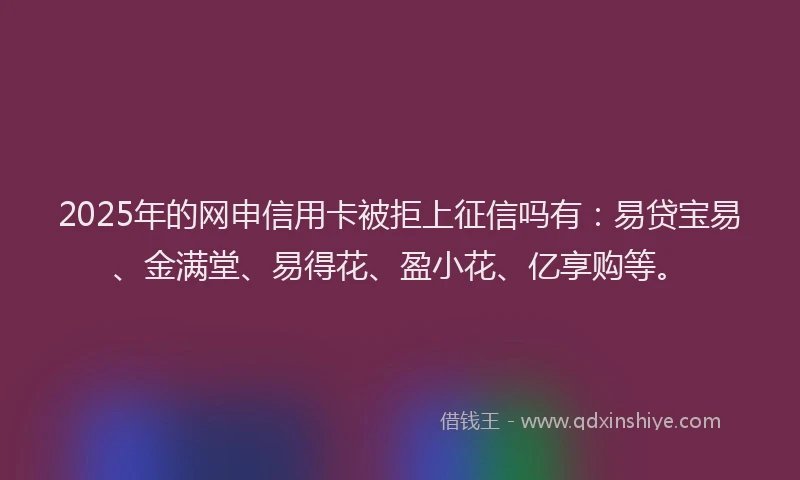 2025年的网申信用卡被拒上征信吗有：易贷宝易、金满堂、易得花、盈小花、亿享购等。