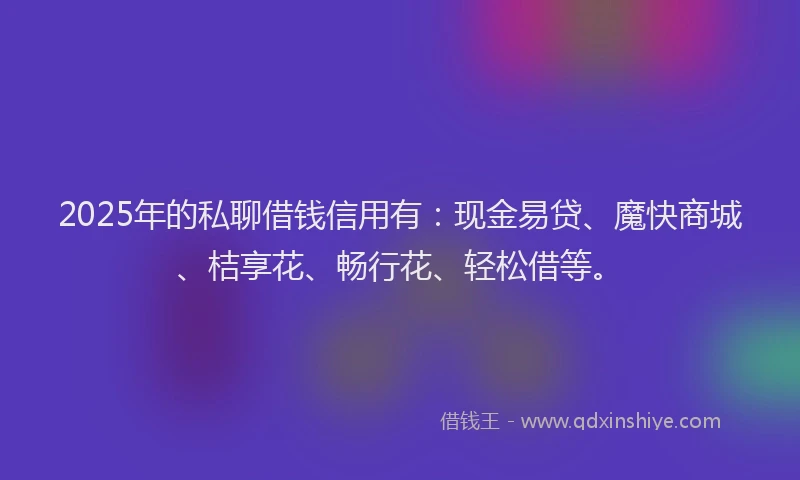 2025年的私聊借钱信用有：现金易贷、魔快商城、桔享花、畅行花、轻松借等。