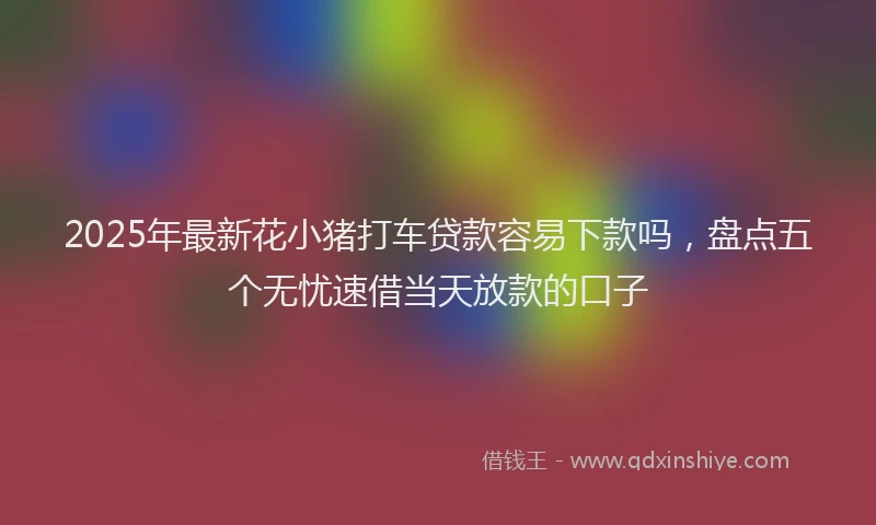 2025年最新花小猪打车贷款容易下款吗，盘点五个无忧速借当天放款的口子