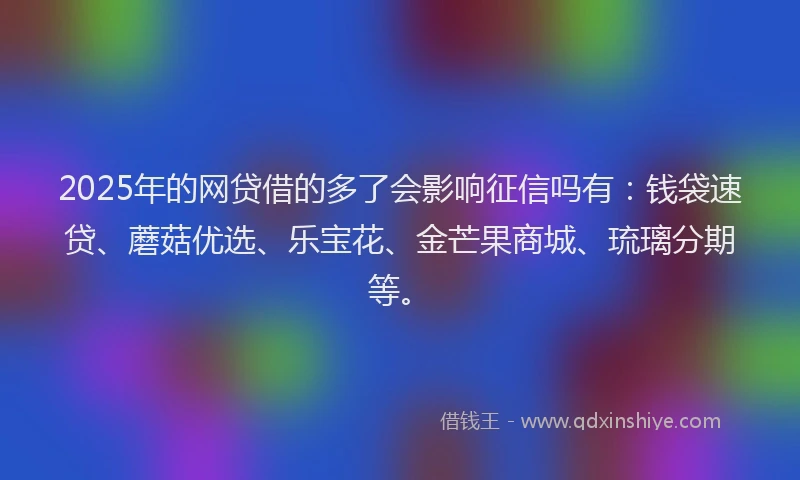 2025年的网贷借的多了会影响征信吗有：钱袋速贷、蘑菇优选、乐宝花、金芒果商城、琉璃分期等。