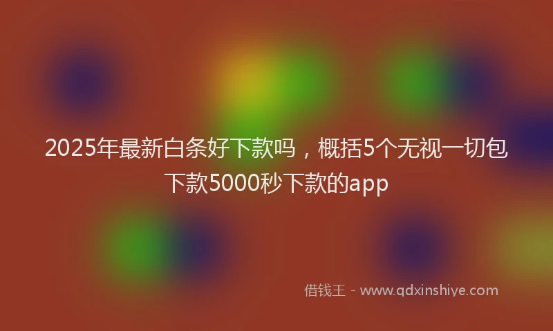 2025年最新白条好下款吗，概括5个无视一切包下款5000秒下款的app