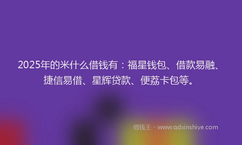 2025年的米什么借钱有：福星钱包、借款易融、捷信易借、星辉贷款、便荔卡包等。
