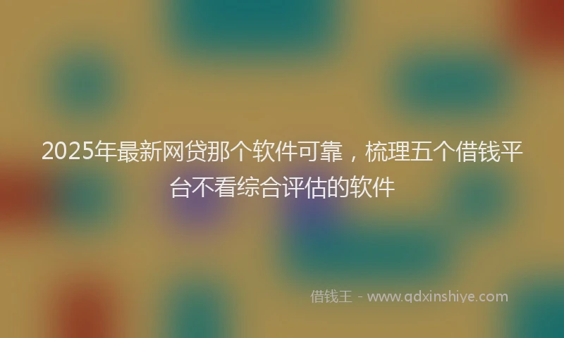 2025年最新网贷那个软件可靠，梳理五个借钱平台不看综合评估的软件