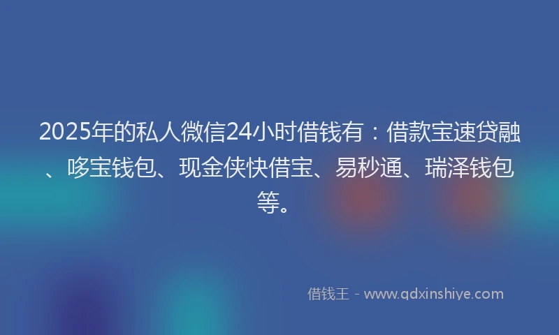2025年的私人微信24小时借钱有：借款宝速贷融、哆宝钱包、现金侠快借宝、易秒通、瑞泽钱包等。