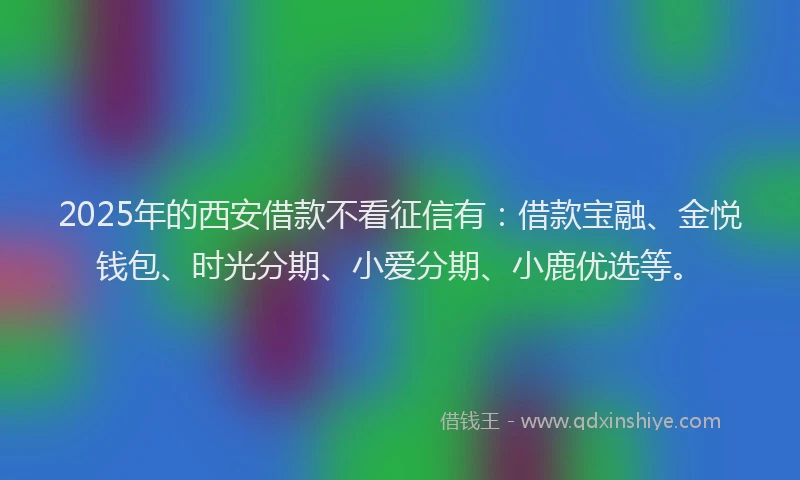 2025年的西安借款不看征信有：借款宝融、金悦钱包、时光分期、小爱分期、小鹿优选等。