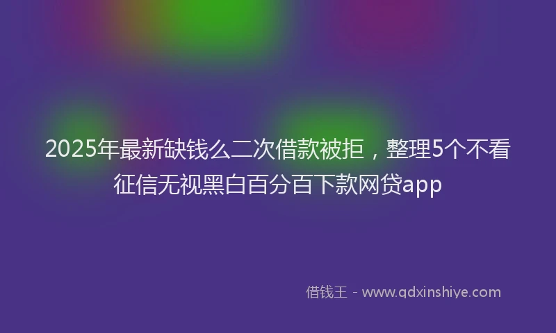 2025年最新缺钱么二次借款被拒，整理5个不看征信无视黑白百分百下款网贷app