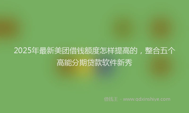 2025年最新美团借钱额度怎样提高的，整合五个高能分期贷款软件新秀