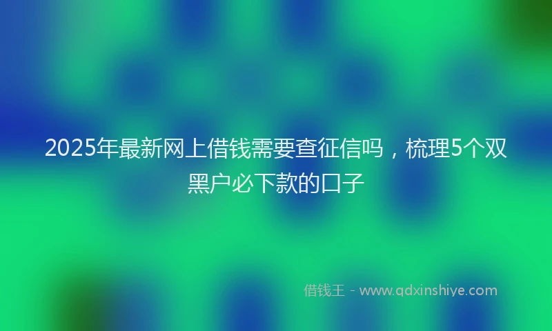 2025年最新网上借钱需要查征信吗，梳理5个双黑户必下款的口子