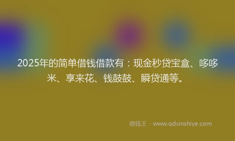 2025年的简单借钱借款有：现金秒贷宝盒、哆哆米、享来花、钱鼓鼓、瞬贷通等。