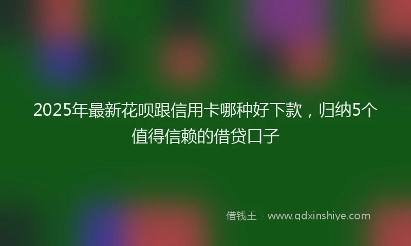 2025年最新花呗跟信用卡哪种好下款，归纳5个值得信赖的借贷口子