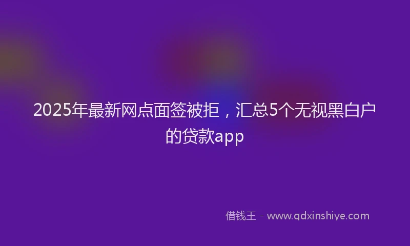 2025年最新网点面签被拒，汇总5个无视黑白户的贷款app