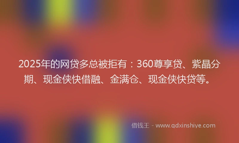 2025年的网贷多总被拒有：360尊享贷、紫晶分期、现金侠快借融、金满仓、现金侠快贷等。