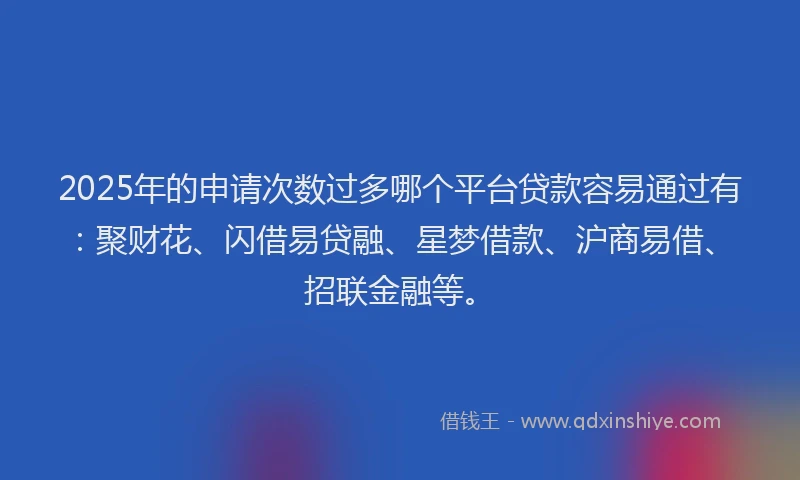 2025年的申请次数过多哪个平台贷款容易通过有：聚财花、闪借易贷融、星梦借款、沪商易借、招联金融等。