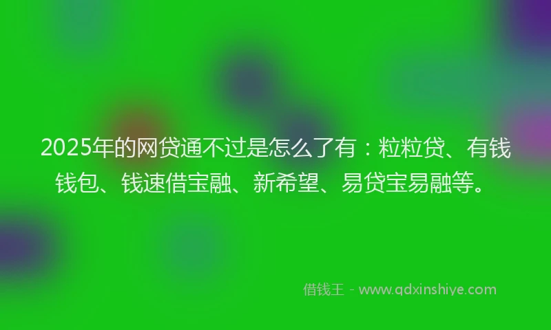 2025年的网贷通不过是怎么了有：粒粒贷、有钱钱包、钱速借宝融、新希望、易贷宝易融等。