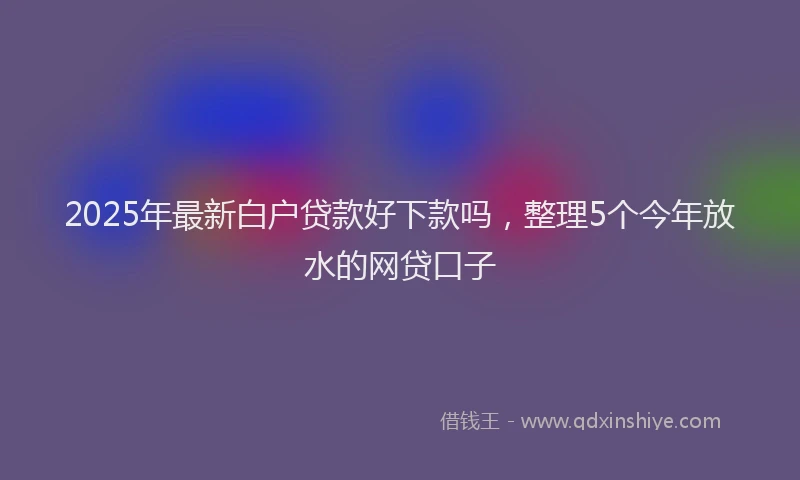 2025年最新白户贷款好下款吗，整理5个今年放水的网贷口子