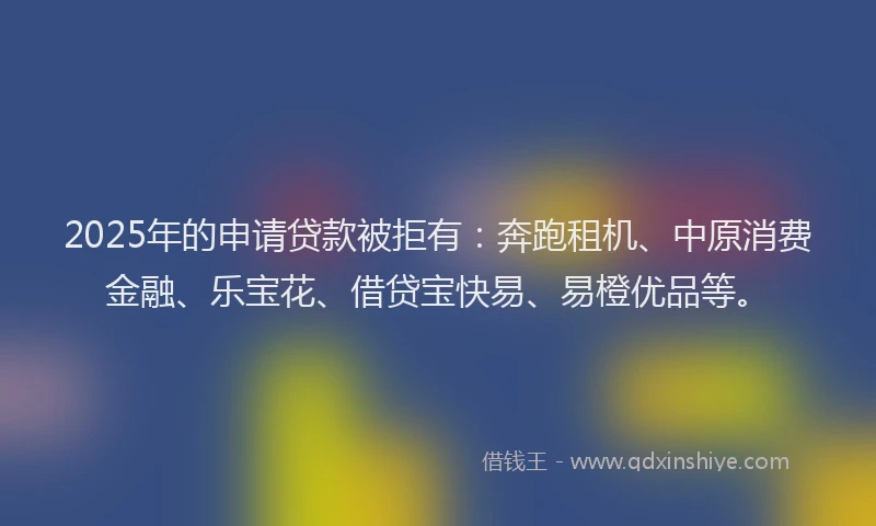 2025年的申请贷款被拒有：奔跑租机、中原消费金融、乐宝花、借贷宝快易、易橙优品等。