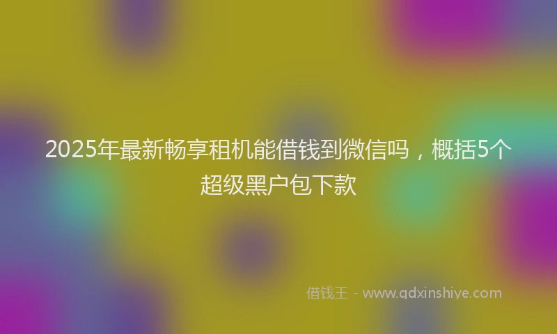 2025年最新畅享租机能借钱到微信吗，概括5个超级黑户包下款