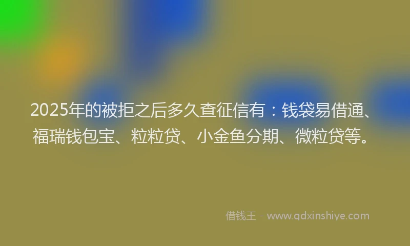 2025年的被拒之后多久查征信有：钱袋易借通、福瑞钱包宝、粒粒贷、小金鱼分期、微粒贷等。