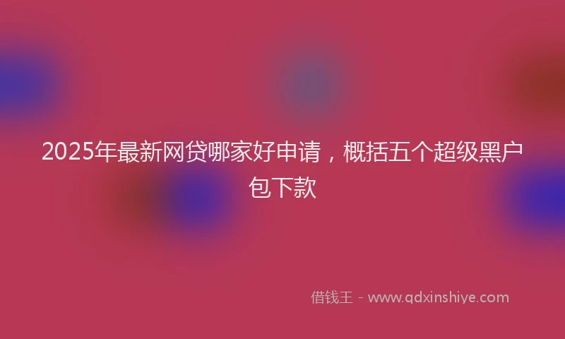 2025年最新网贷哪家好申请，概括五个超级黑户包下款