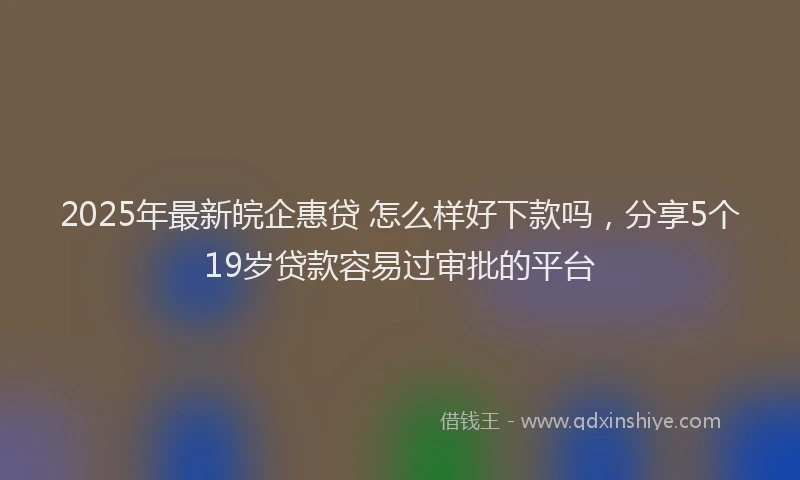 2025年最新皖企惠贷 怎么样好下款吗，分享5个19岁贷款容易过审批的平台