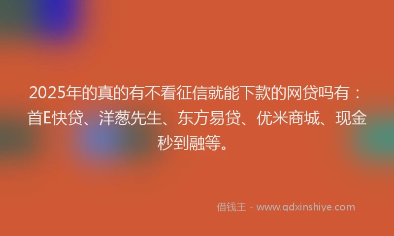 2025年的真的有不看征信就能下款的网贷吗有：首E快贷、洋葱先生、东方易贷、优米商城、现金秒到融等。
