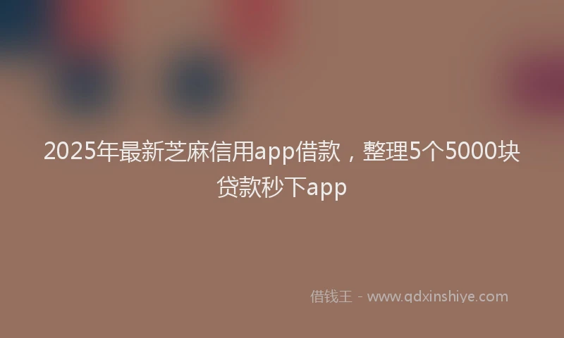 2025年最新芝麻信用app借款，整理5个5000块贷款秒下app