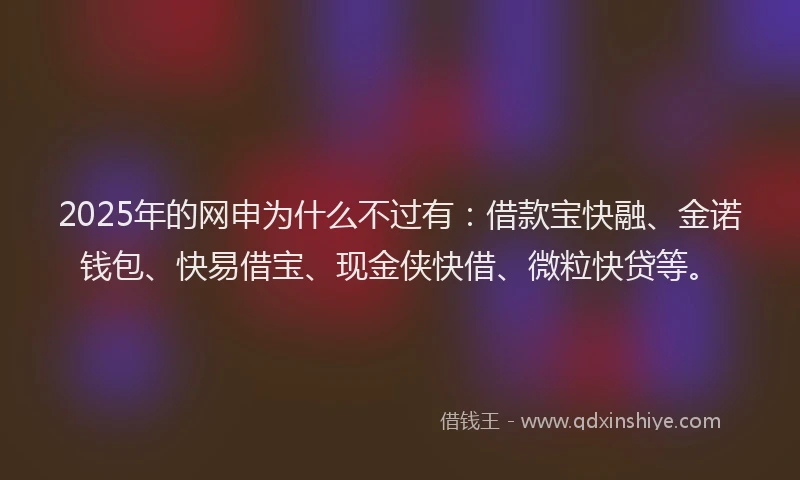 2025年的网申为什么不过有：借款宝快融、金诺钱包、快易借宝、现金侠快借、微粒快贷等。