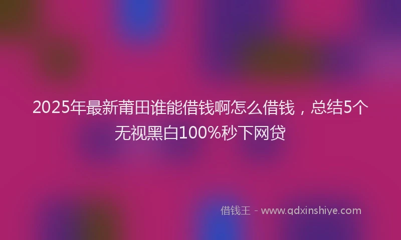 2025年最新莆田谁能借钱啊怎么借钱，总结5个无视黑白100%秒下网贷