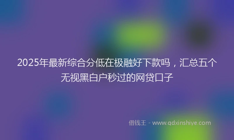 2025年最新综合分低在极融好下款吗，汇总五个无视黑白户秒过的网贷口子