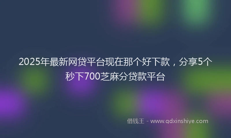 2025年最新网贷平台现在那个好下款，分享5个秒下700芝麻分贷款平台