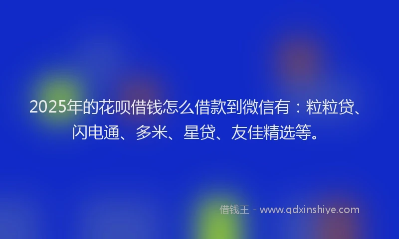 2025年的花呗借钱怎么借款到微信有：粒粒贷、闪电通、多米、星贷、友佳精选等。