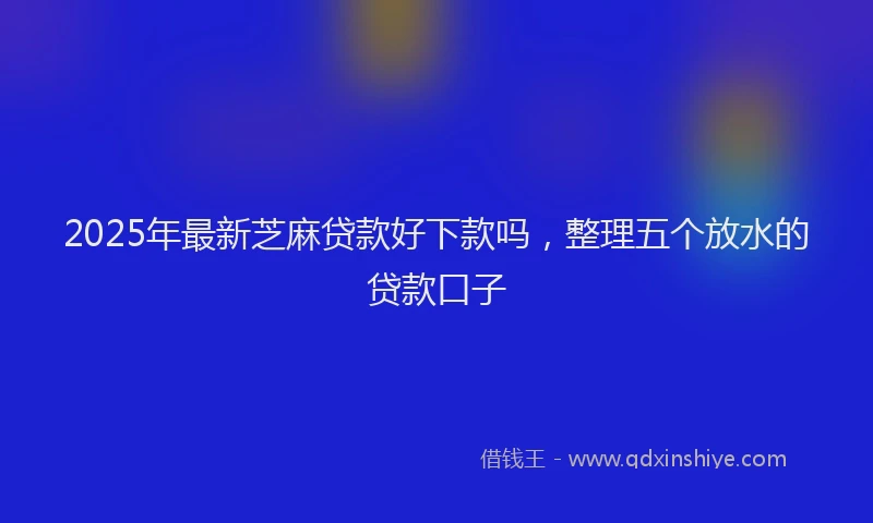 2025年最新芝麻贷款好下款吗，整理五个放水的贷款口子