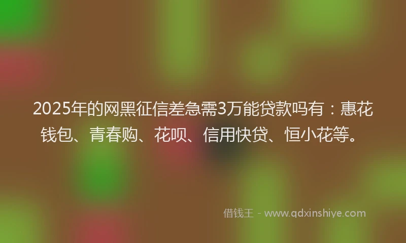 2025年的网黑征信差急需3万能贷款吗有：惠花钱包、青春购、花呗、信用快贷、恒小花等。