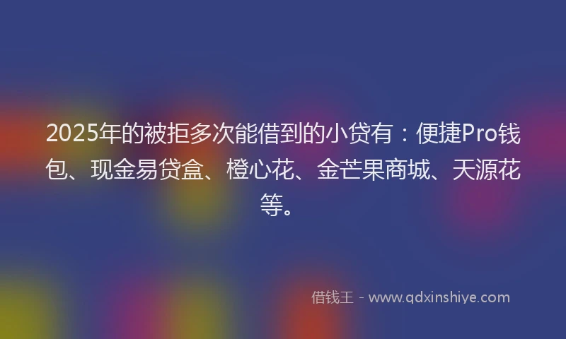 2025年的被拒多次能借到的小贷有：便捷Pro钱包、现金易贷盒、橙心花、金芒果商城、天源花等。