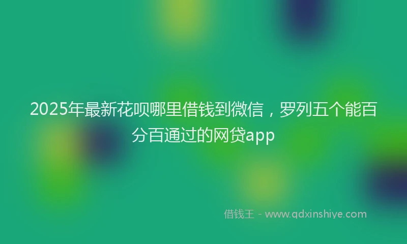2025年最新花呗哪里借钱到微信，罗列五个能百分百通过的网贷app