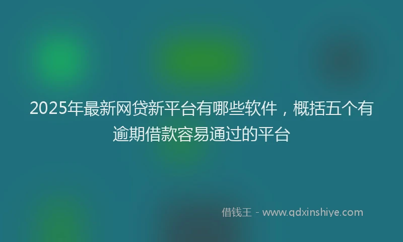 2025年最新网贷新平台有哪些软件，概括五个有逾期借款容易通过的平台