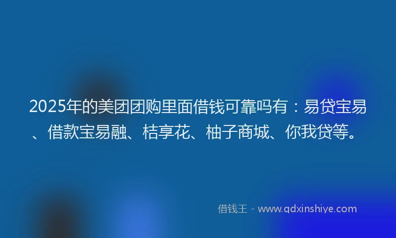 2025年的美团团购里面借钱可靠吗有：易贷宝易、借款宝易融、桔享花、柚子商城、你我贷等。
