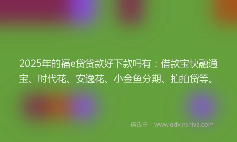 2025年的福e贷贷款好下款吗有：借款宝快融通宝、时代花、安逸花、小金鱼分期、拍拍贷等。
